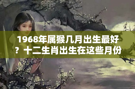 1968年属猴几月出生最好？十二生肖出生在这些月份最旺财