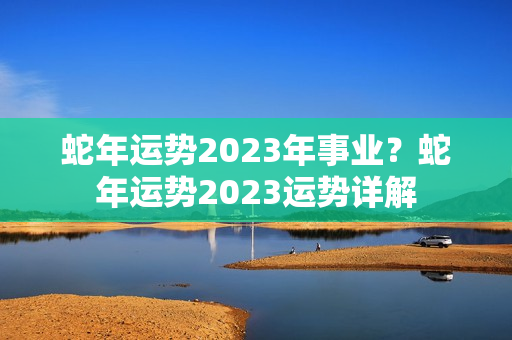 蛇年运势2023年事业？蛇年运势2023运势详解