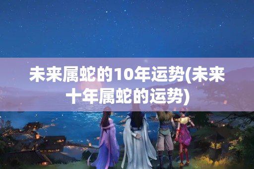 未来属蛇的10年运势(未来十年属蛇的运势)