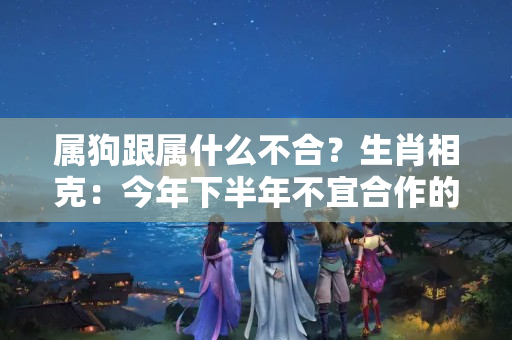 属狗跟属什么不合？生肖相克：今年下半年不宜合作的生肖