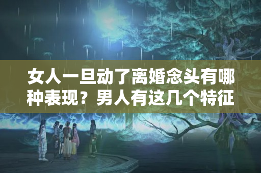 女人一旦动了离婚念头有哪种表现？男人有这几个特征，妻子会过得心累，容易生出“分手”的念头