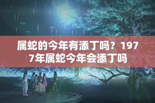 属蛇的今年有添丁吗？1977年属蛇今年会添丁吗