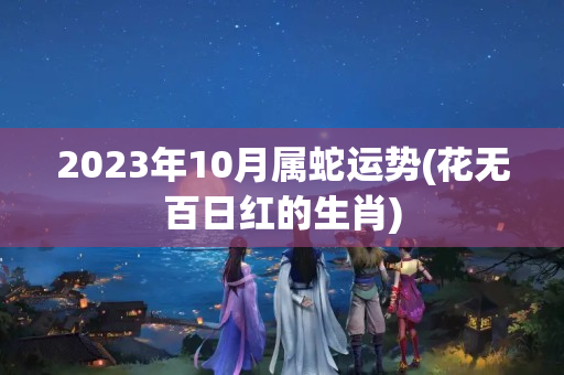 2023年10月属蛇运势(花无百日红的生肖)