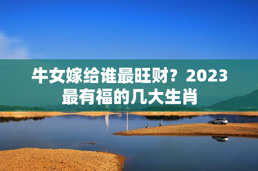 牛女嫁给谁最旺财？2023最有福的几大生肖