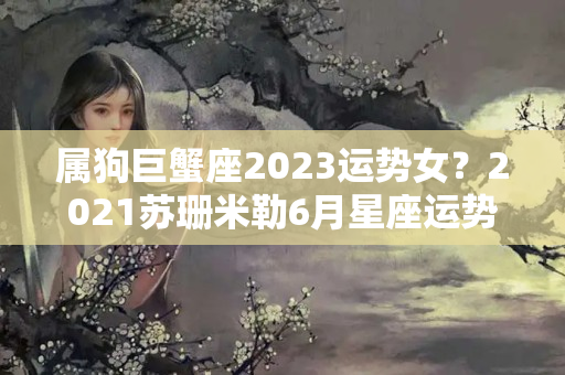 属狗巨蟹座2023运势女？2021苏珊米勒6月星座运势