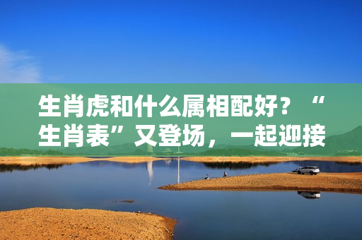 生肖虎和什么属相配好？“生肖表”又登场，一起迎接如虎添翼的2023年