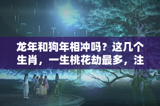 龙年和狗年相冲吗？这几个生肖，一生桃花劫最多，注定被情所伤！