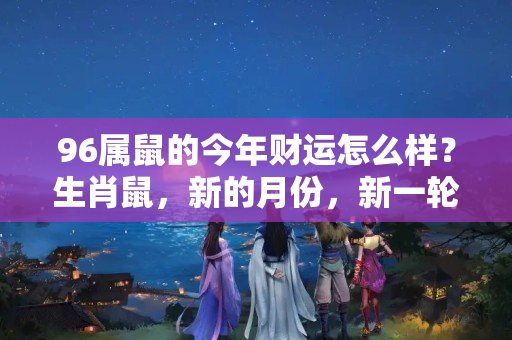 96属鼠的今年财运怎么样？生肖鼠，新的月份，新一轮的挑战等着你，丰厚的财富近在眼前