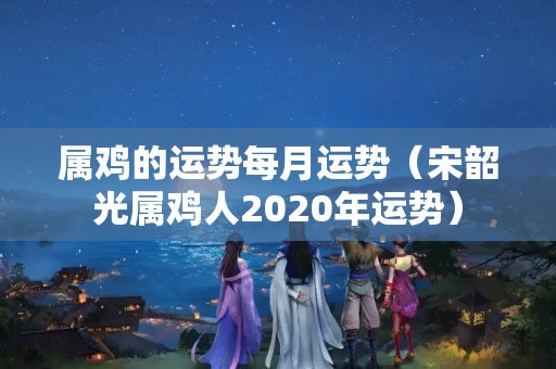 属鸡的运势每月运势（宋韶光属鸡人2020年运势）