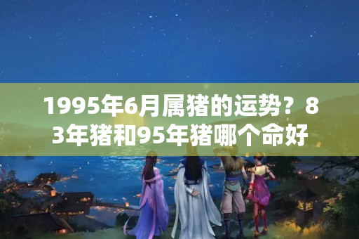 1995年6月属猪的运势？83年猪和95年猪哪个命好