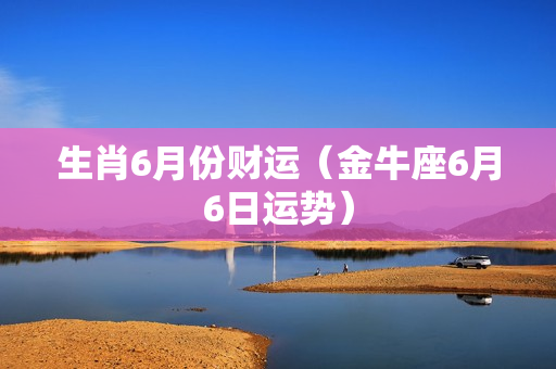 生肖6月份财运（金牛座6月6日运势）