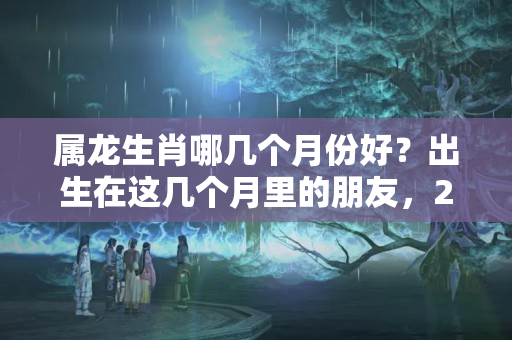 属龙生肖哪几个月份好？出生在这几个月里的朋友，2023年财运极好哦，看看有你吗？