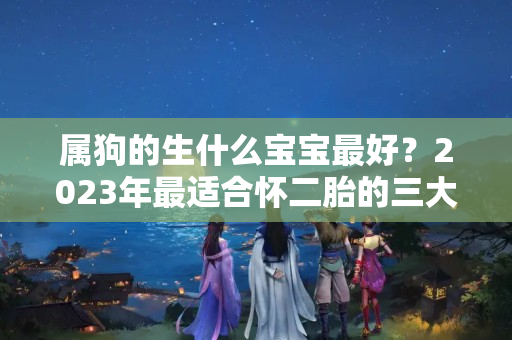 属狗的生什么宝宝最好？2023年最适合怀二胎的三大生肖，生下的宝宝聪明伶俐，日后必能成才