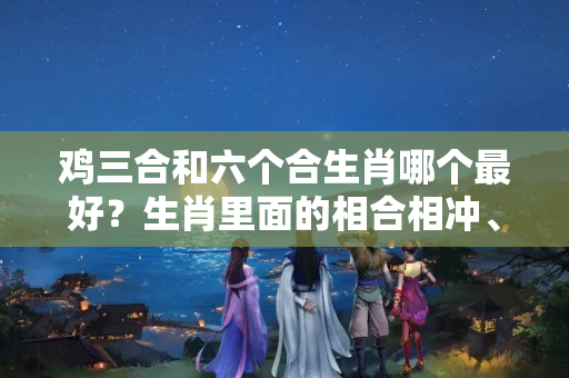 鸡三合和六个合生肖哪个最好？生肖里面的相合相冲、相刑相害，你中招了吗？快去看看吧！