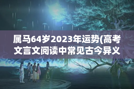 属马64岁2023年运势(高考文言文阅读中常见古今异义词200例)