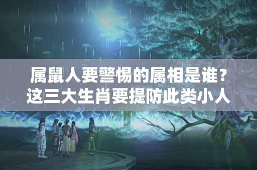 属鼠人要警惕的属相是谁？这三大生肖要提防此类小人，切莫因小失大！