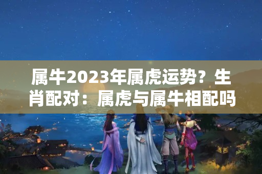 属牛2023年属虎运势？生肖配对：属虎与属牛相配吗？