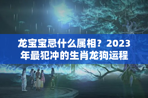 龙宝宝忌什么属相？2023年最犯冲的生肖龙狗运程