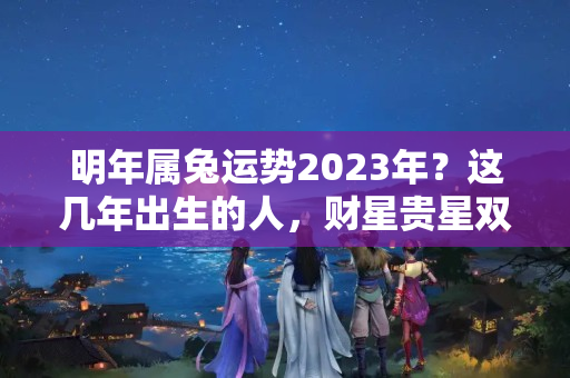 明年属兔运势2023年？这几年出生的人，财星贵星双高照，未来5年霉运最少