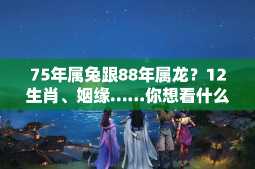 75年属兔跟88年属龙？12生肖、姻缘……你想看什么，应有尽有，快收藏看看