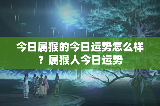 今日属猴的今日运势怎么样？属猴人今日运势