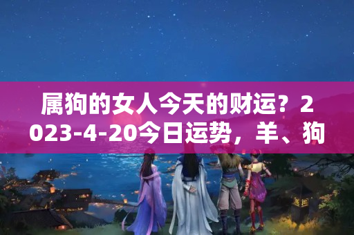 属狗的女人今天的财运？2023-4-20今日运势，羊、狗、虎大吉