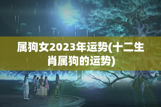 属狗女2023年运势(十二生肖属狗的运势)