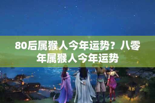 80后属猴人今年运势？八零年属猴人今年运势