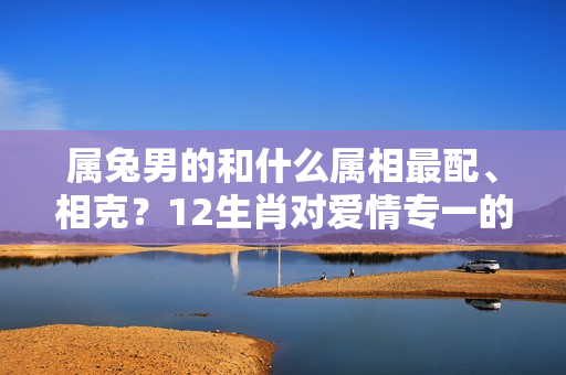 属兔男的和什么属相最配、相克？12生肖对爱情专一的生肖男？最爱撒谎生肖男？最没安全感生肖女？