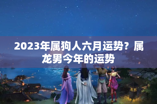 2023年属狗人六月运势？属龙男今年的运势