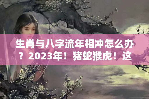 生肖与八字流年相冲怎么办？2023年！猪蛇猴虎！这四种人进来了解一下