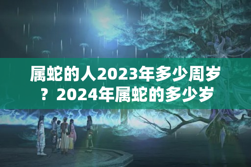 属蛇的人2023年多少周岁？2024年属蛇的多少岁