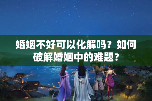 婚姻不好可以化解吗？如何破解婚姻中的难题？