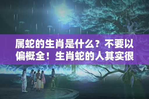 属蛇的生肖是什么？不要以偏概全！生肖蛇的人其实很温暖