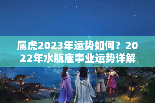 属虎2023年运势如何？2022年水瓶座事业运势详解