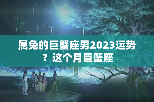 属兔的巨蟹座男2023运势？这个月巨蟹座