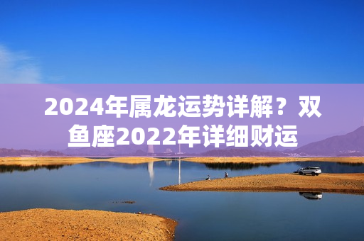 2024年属龙运势详解？双鱼座2022年详细财运