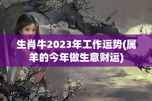 生肖牛2023年工作运势(属羊的今年做生意财运)