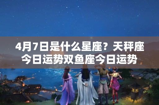 4月7日是什么星座？天秤座今日运势双鱼座今日运势