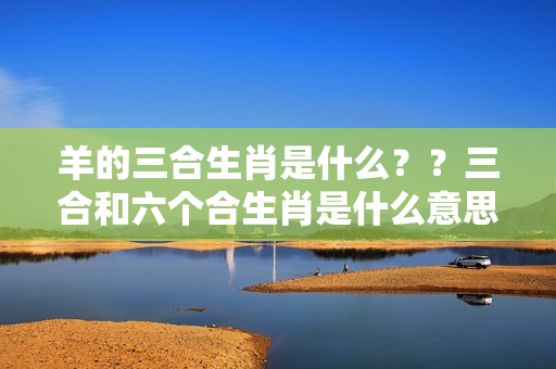 羊的三合生肖是什么？？三合和六个合生肖是什么意思