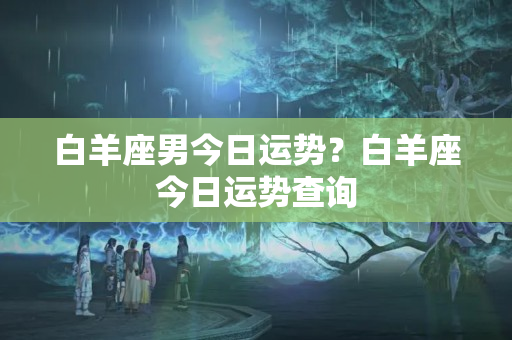 白羊座男今日运势？白羊座今日运势查询