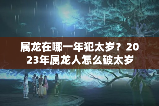 属龙在哪一年犯太岁？2023年属龙人怎么破太岁