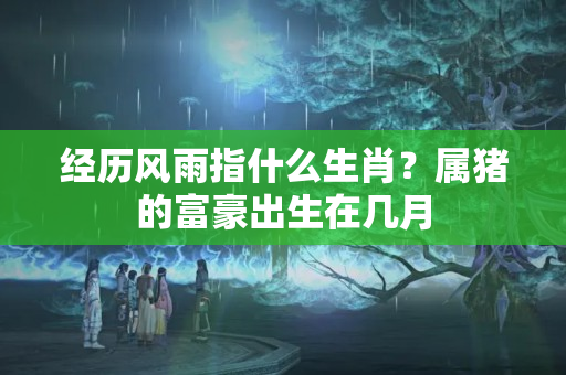 经历风雨指什么生肖？属猪的富豪出生在几月