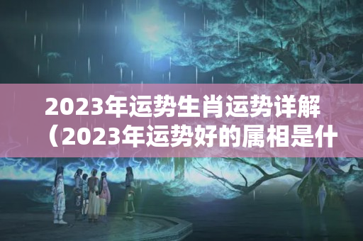 2023年运势生肖运势详解（2023年运势好的属相是什么）