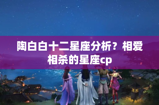 陶白白十二星座分析？相爱相杀的星座cp