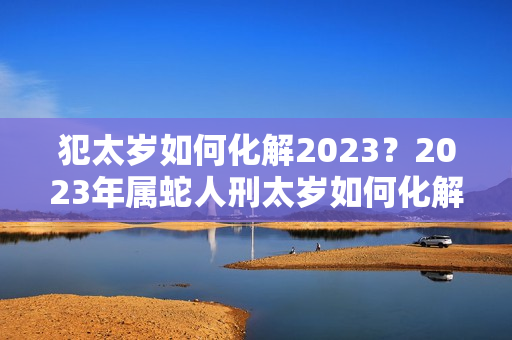 犯太岁如何化解2023？2023年属蛇人刑太岁如何化解