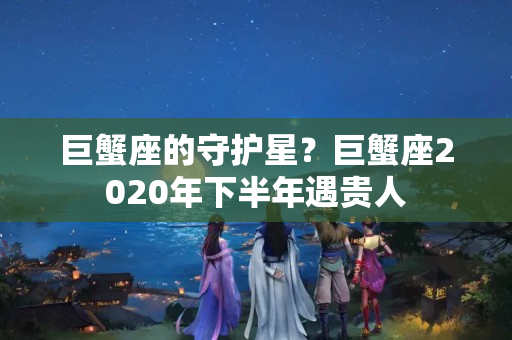 巨蟹座的守护星？巨蟹座2020年下半年遇贵人