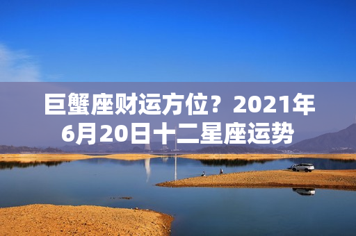 巨蟹座财运方位？2021年6月20日十二星座运势