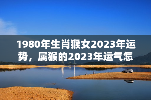 1980年生肖猴女2023年运势，属猴的2023年运气怎么样