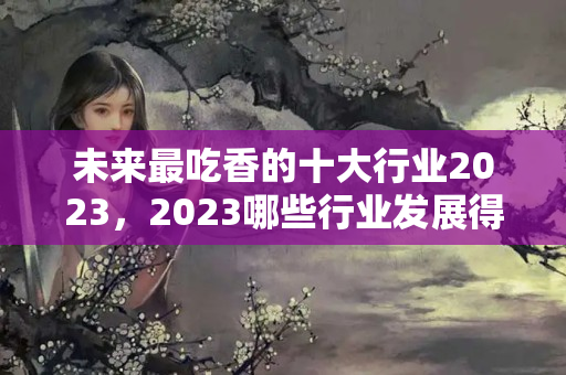 未来最吃香的十大行业2023，2023哪些行业发展得好